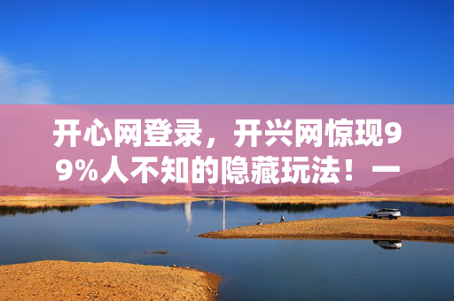 开心网登录,开兴网惊现99%人不知的隐藏玩法!一夜逆袭高手竟如此简单? 开心网登录,开兴网惊现99%人不知的隐藏玩法!一夜逆袭高手竟如此简单?