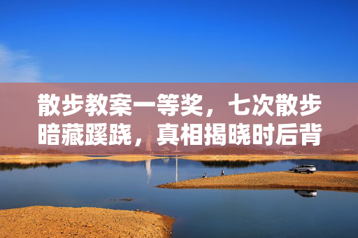 散步教案一等奖,七次散步暗藏蹊跷,真相揭晓时后背发凉! 散步教案一等奖,七次散步暗藏蹊跷,真相揭晓时后背发凉!