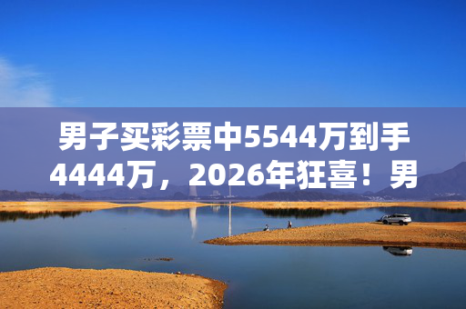 男子买彩票中5544万到手4444万，2026年狂喜！男子中5544万后，神秘消失？真相令人咋舌！