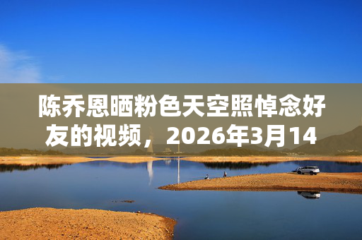 陈乔恩晒粉色天空照悼念好友的视频,2026年3月14日陈乔恩粉色天空暗藏什么?挚友离世谜团待解 陈乔恩晒粉色天空照悼念好友的视频,2026年3月14日陈乔恩粉色天空暗藏什么?挚友离世谜团待解
