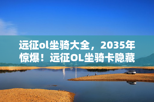 远征ol坐骑大全,2035年惊爆!远征OL坐骑卡隐藏的终极秘密,颠覆你的认知! 远征ol坐骑大全,2035年惊爆!远征OL坐骑卡隐藏的终极秘密,颠覆你的认知!