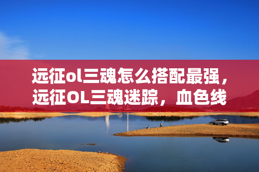 远征ol三魂怎么搭配最强,远征OL三魂迷踪,血色线索下的悬案,毛骨悚然真相待揭 远征ol三魂怎么搭配最强,远征OL三魂迷踪,血色线索下的悬案,毛骨悚然真相待揭