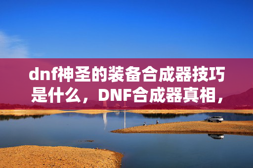 dnf神圣的装备合成器技巧是什么，DNF合成器真相，从欧皇狂喜到非酋落泪，笑着点开却哭着卸载？