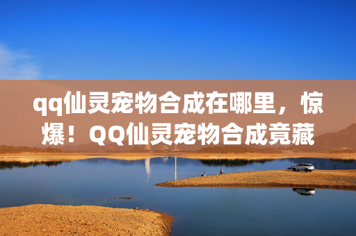 qq仙灵宠物合成在哪里,惊爆!QQ仙灵宠物合成竟藏500万隐情,真相让人吓一跳! qq仙灵宠物合成在哪里,惊爆!QQ仙灵宠物合成竟藏500万隐情,真相让人吓一跳!