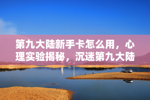 第九大陆新手卡怎么用,心理实验揭秘,沉迷第九大陆新手卡,细思极恐的自我麻醉 第九大陆新手卡怎么用,心理实验揭秘,沉迷第九大陆新手卡,细思极恐的自我麻醉