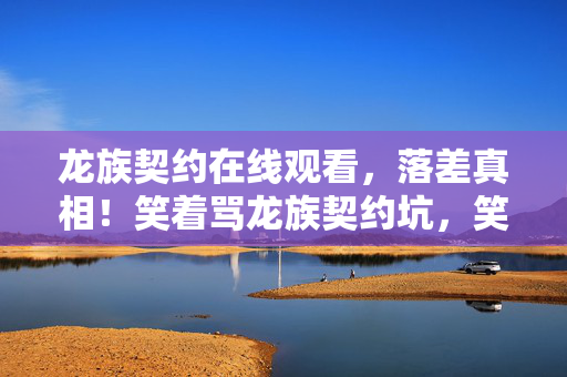 龙族契约在线观看，落差真相！笑着骂龙族契约坑，笑着笑着竟哭了