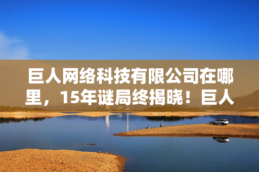 巨人网络科技有限公司在哪里，15年谜局终揭晓！巨人网络生死簿曝光，玩家泪目，青春竟已死这么久