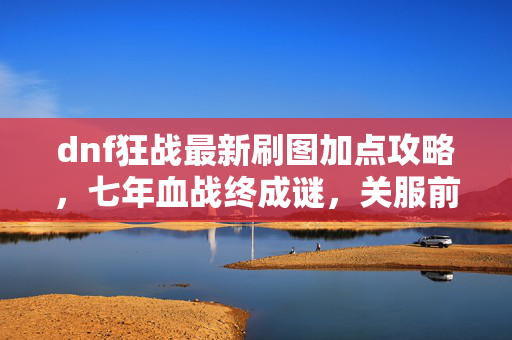 dnf狂战最新刷图加点攻略，七年血战终成谜，关服前夜泪目重铸狂战加点！