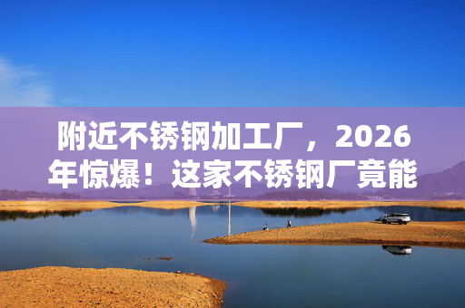 附近不锈钢加工厂,2026年惊爆!这家不锈钢厂竟能定制出未来感神器? 附近不锈钢加工厂,2026年惊爆!这家不锈钢厂竟能定制出未来感神器?