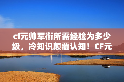 cf元帅军衔所需经验为多少级，冷知识颠覆认知！CF元帅经验竟藏目瞪口呆的十年谎言