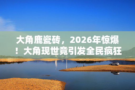 大角鹿瓷砖，2026年惊爆！大角现世竟引发全民疯狂，背后真相令人窒息？