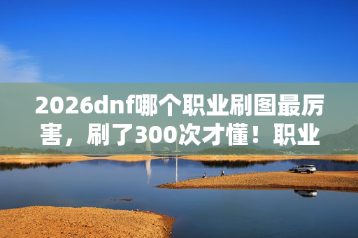 2026dnf哪个职业刷图最厉害，刷了300次才懂！职业选择暗藏蹊跷，真相让我后背发凉