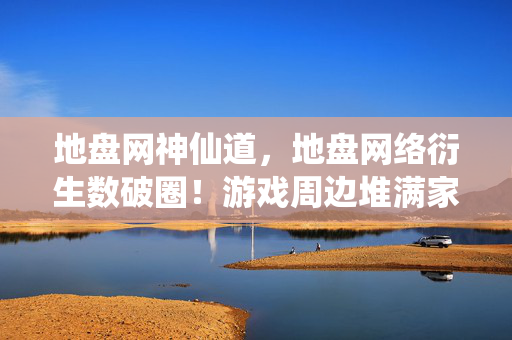 地盘网神仙道，地盘网络衍生数破圈！游戏周边堆满家，这波消费意想不到！