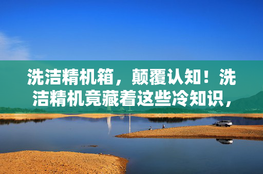 洗洁精机箱,颠覆认知!洗洁精机竟藏着这些冷知识,真相让人目瞪口呆! 洗洁精机箱,颠覆认知!洗洁精机竟藏着这些冷知识,真相让人目瞪口呆!