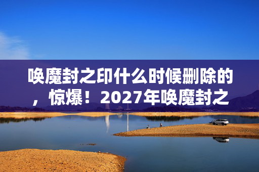 唤魔封之印什么时候删除的,惊爆!2027年唤魔封之印现世,千年诅咒竟藏惊天反转? 唤魔封之印什么时候删除的,惊爆!2027年唤魔封之印现世,千年诅咒竟藏惊天反转?