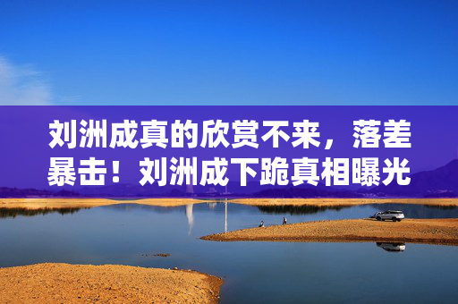 刘洲成真的欣赏不来,落差暴击!刘洲成下跪真相曝光,笑着骂完游戏,笑着笑着就哭了 刘洲成真的欣赏不来,落差暴击!刘洲成下跪真相曝光,笑着骂完游戏,笑着笑着就哭了