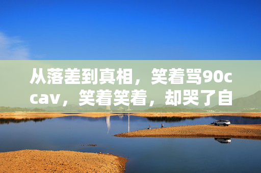 从落差到真相,笑着骂90ccav,笑着笑着,却哭了自己 从落差到真相,笑着骂90ccav,笑着笑着,却哭了自己