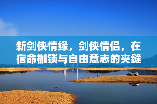 新剑侠情缘,剑侠情侣,在宿命枷锁与自由意志的夹缝中,灵魂震颤的层级悖论 新剑侠情缘,剑侠情侣,在宿命枷锁与自由意志的夹缝中,灵魂震颤的层级悖论