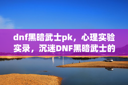 dnf黑暗武士pk,心理实验实录,沉迷DNF黑暗武士的细思极恐自我麻醉剂量表 dnf黑暗武士pk,心理实验实录,沉迷DNF黑暗武士的细思极恐自我麻醉剂量表