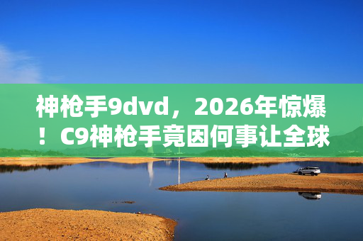 神枪手9dvd,2026年惊爆!C9神枪手竟因何事让全球玩家集体沸腾? 神枪手9dvd,2026年惊爆!C9神枪手竟因何事让全球玩家集体沸腾?