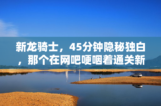 新龙骑士,45分钟隐秘独白,那个在网吧哽咽着通关新龙骑的少年,后来怎样了? 新龙骑士,45分钟隐秘独白,那个在网吧哽咽着通关新龙骑的少年,后来怎样了?