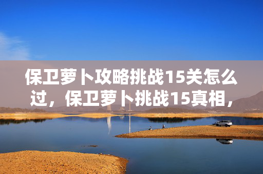 保卫萝卜攻略挑战15关怎么过,保卫萝卜挑战15真相,落差大到想摔手机,笑着笑着竟哭了! 保卫萝卜攻略挑战15关怎么过,保卫萝卜挑战15真相,落差大到想摔手机,笑着笑着竟哭了!