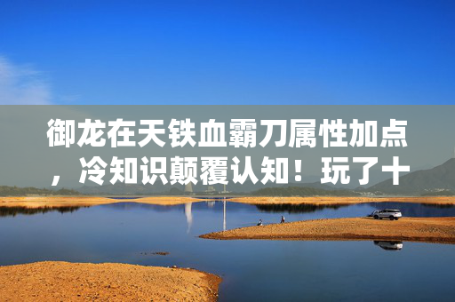 御龙在天铁血霸刀属性加点,冷知识颠覆认知!玩了十年御龙竟不知铁血加点?真相让人目瞪口呆! 御龙在天铁血霸刀属性加点,冷知识颠覆认知!玩了十年御龙竟不知铁血加点?真相让人目瞪口呆!