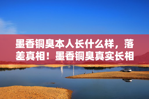 墨香铜臭本人长什么样,落差真相!墨香铜臭真实长相曝光,笑着笑着,我竟哭着登了号…… 墨香铜臭本人长什么样,落差真相!墨香铜臭真实长相曝光,笑着笑着,我竟哭着登了号……