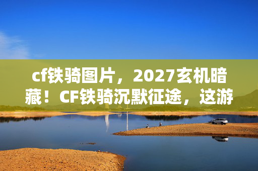 cf铁骑图片,2027玄机暗藏!CF铁骑沉默征途,这游戏究竟馈赠我何物? cf铁骑图片,2027玄机暗藏!CF铁骑沉默征途,这游戏究竟馈赠我何物?