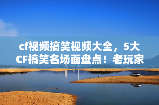 cf视频搞笑视频大全,5大CF搞笑名场面盘点!老玩家心得+避坑指南,笑到停不下来! cf视频搞笑视频大全,5大CF搞笑名场面盘点!老玩家心得+避坑指南,笑到停不下来!