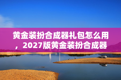 黄金装扮合成器礼包怎么用,2027版黄金装扮合成器礼包蹊跷现世!老玩家直呼爷青回 黄金装扮合成器礼包怎么用,2027版黄金装扮合成器礼包蹊跷现世!老玩家直呼爷青回