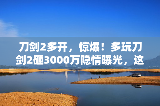 刀剑2多开,惊爆!多玩刀剑2砸3000万隐情曝光,这操作真让人吓一跳! 刀剑2多开,惊爆!多玩刀剑2砸3000万隐情曝光,这操作真让人吓一跳!