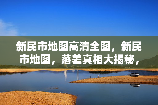新民市地图高清全图，新民市地图，落差真相大揭秘，笑着笑着，泪却悄然滑落