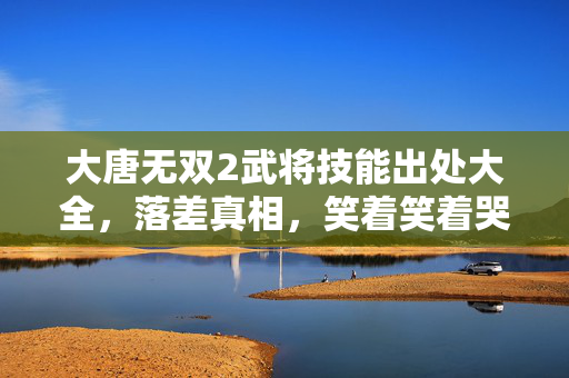 大唐无双2武将技能出处大全,落差真相,笑着笑着哭了,武将技能出处竟藏着这般心酸! 大唐无双2武将技能出处大全,落差真相,笑着笑着哭了,武将技能出处竟藏着这般心酸!