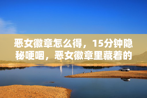 恶女徽章怎么得，15分钟隐秘哽咽，恶女徽章里藏着的，是我们回不去的通宵夜