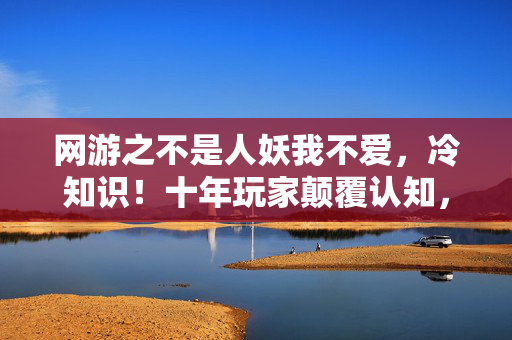 网游之不是人妖我不爱，冷知识！十年玩家颠覆认知，自以为高手实则目瞪口呆的蠢操作