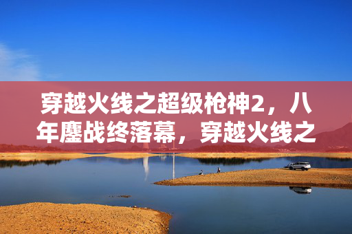 穿越火线之超级枪神2,八年鏖战终落幕,穿越火线之超级枪神1关服泪目谜局 穿越火线之超级枪神2,八年鏖战终落幕,穿越火线之超级枪神1关服泪目谜局