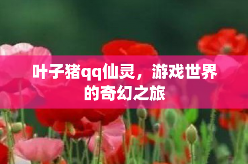 叶子猪qq仙灵,游戏世界的奇幻之旅 叶子猪qq仙灵,游戏世界的奇幻之旅