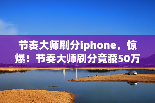 节奏大师刷分iphone,惊爆!节奏大师刷分竟藏50万黑金隐情,真相曝光让人吓一跳! 节奏大师刷分iphone,惊爆!节奏大师刷分竟藏50万黑金隐情,真相曝光让人吓一跳!