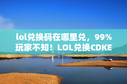 lol兑换码在哪里兑，99%玩家不知！LOL兑换CDKEY竟让三端操作差出300%体验值？