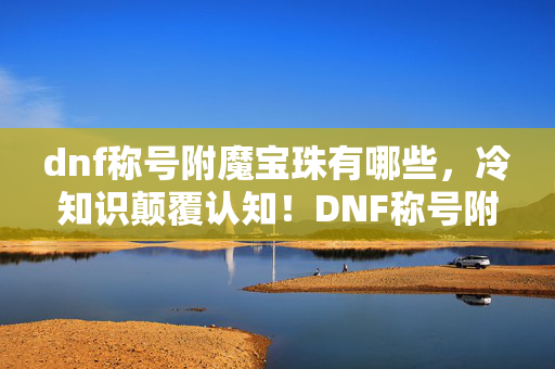 dnf称号附魔宝珠有哪些，冷知识颠覆认知！DNF称号附魔宝珠竟藏着目瞪口呆的十年谎言