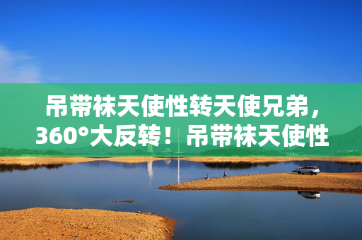 吊带袜天使性转天使兄弟,360°大反转!吊带袜天使性转后,我竟在2027年重燃热血? 吊带袜天使性转天使兄弟,360°大反转!吊带袜天使性转后,我竟在2027年重燃热血?