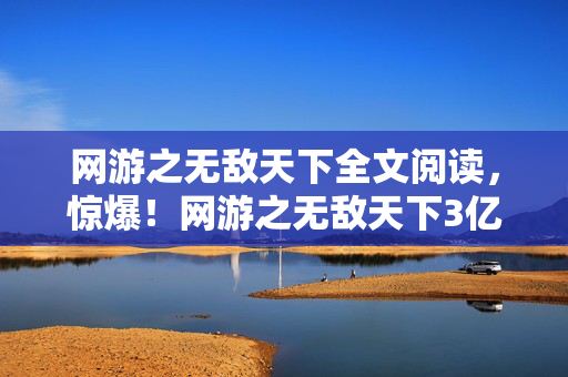 网游之无敌天下全文阅读，惊爆！网游之无敌天下3亿投资背后隐情，结果让人吓一跳！