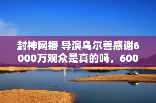 封神网播 导演乌尔善感谢6000万观众是真的吗，6000万衍生狂潮！封神破圈力MAX，音乐综艺到时尚秀场全制霸
