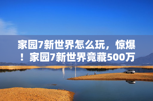 家园7新世界怎么玩，惊爆！家园7新世界竟藏500万隐情，这真相让人吓一跳！
