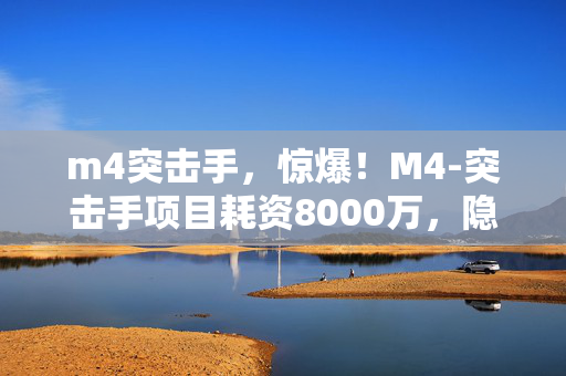 m4突击手,惊爆!M4-突击手项目耗资8000万,隐情曝光让人吓一跳! m4突击手,惊爆!M4-突击手项目耗资8000万,隐情曝光让人吓一跳!