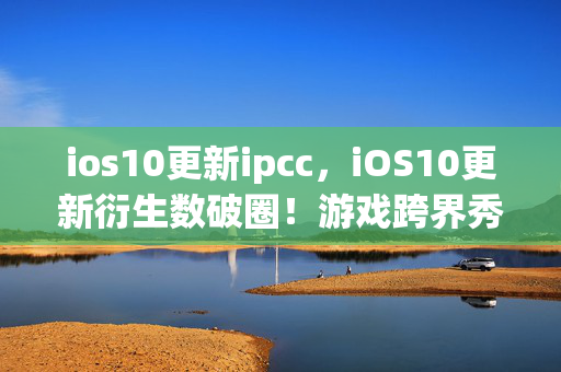 ios10更新ipcc,iOS10更新衍生数破圈!游戏跨界秀场综艺,意想不到联名炸翻天! ios10更新ipcc,iOS10更新衍生数破圈!游戏跨界秀场综艺,意想不到联名炸翻天!