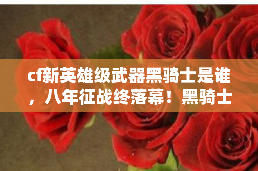 cf新英雄级武器黑骑士是谁,八年征战终落幕!黑骑士谜影未散,泪目见证CF谢幕时刻 cf新英雄级武器黑骑士是谁,八年征战终落幕!黑骑士谜影未散,泪目见证CF谢幕时刻