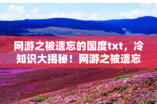 网游之被遗忘的国度txt,冷知识大揭秘!网游之被遗忘的国度颠覆设定,让你目瞪口呆! 网游之被遗忘的国度txt,冷知识大揭秘!网游之被遗忘的国度颠覆设定,让你目瞪口呆!