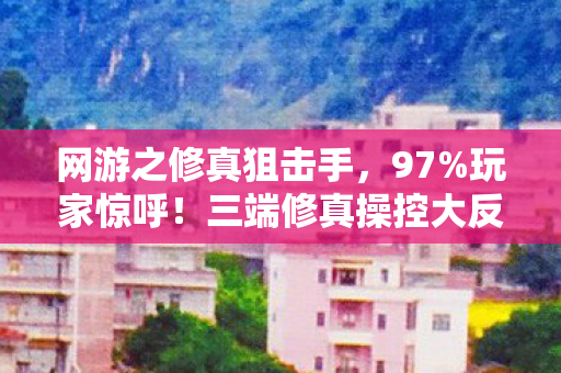 网游之修真狙击手,97%玩家惊呼!三端修真操控大反转,你的手真的跟得上脑? 网游之修真狙击手,97%玩家惊呼!三端修真操控大反转,你的手真的跟得上脑?